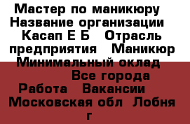 Мастер по маникюру › Название организации ­ Касап Е.Б › Отрасль предприятия ­ Маникюр › Минимальный оклад ­ 15 000 - Все города Работа » Вакансии   . Московская обл.,Лобня г.